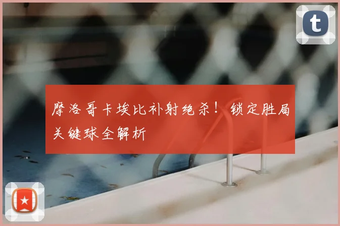 摩洛哥卡埃比补射绝杀!锁定胜局关键球全解析
