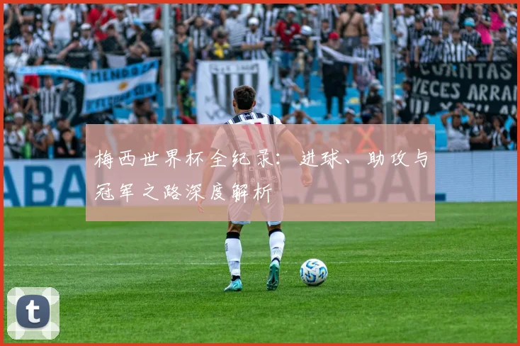 梅西世界杯全纪录：进球、助攻与冠军之路深度解析