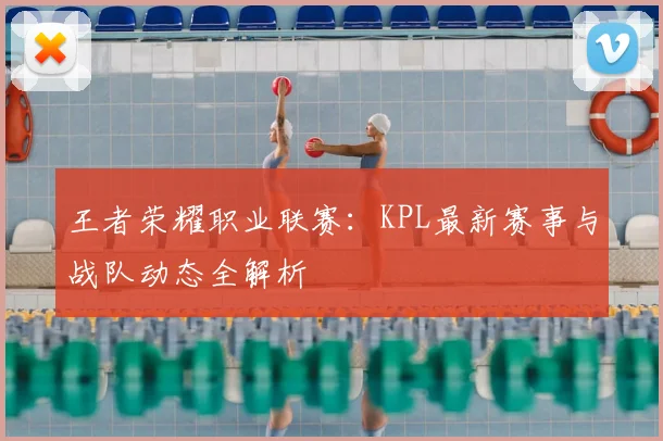 王者荣耀职业联赛：KPL最新赛事与战队动态全解析
