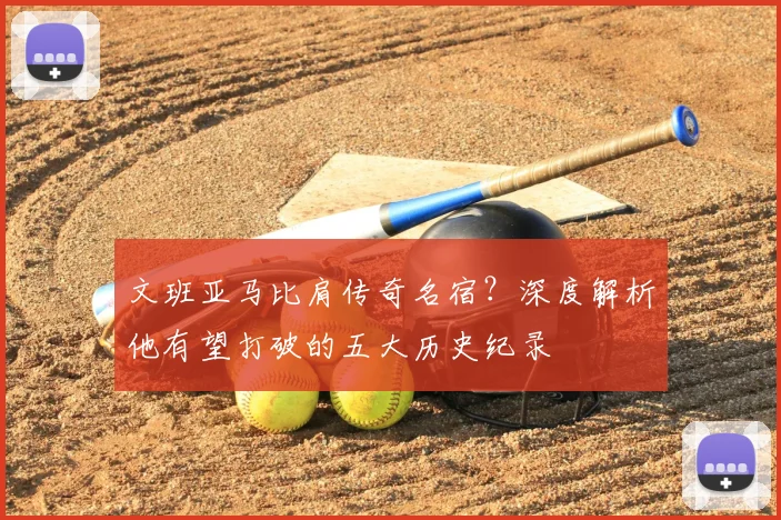 文班亚马比肩传奇名宿？深度解析他有望打破的五大历史纪录