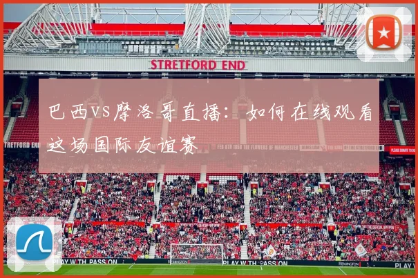 巴西vs摩洛哥直播：如何在线观看这场国际友谊赛