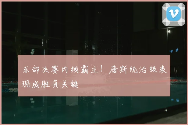 东部决赛内线霸主！唐斯统治级表现成胜负关键