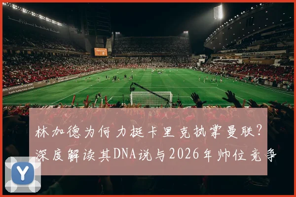 林加德为何力挺卡里克执掌曼联？深度解读其DNA说与2026年帅位竞争格局