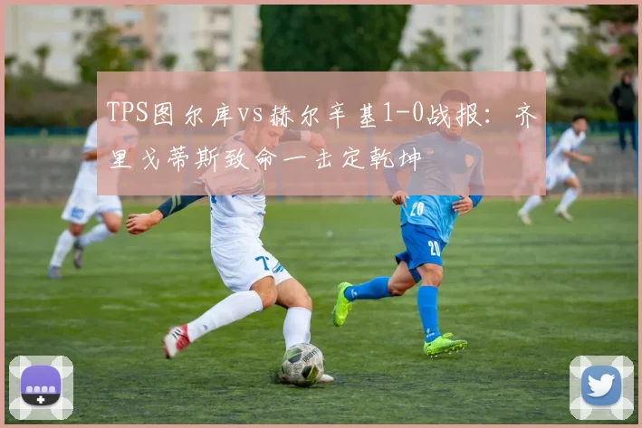TPS图尔库vs赫尔辛基1-0战报：齐里戈蒂斯致命一击定乾坤
