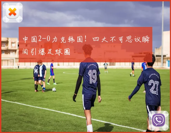 中国2-0力克韩国！四大不可思议瞬间引爆足球圈