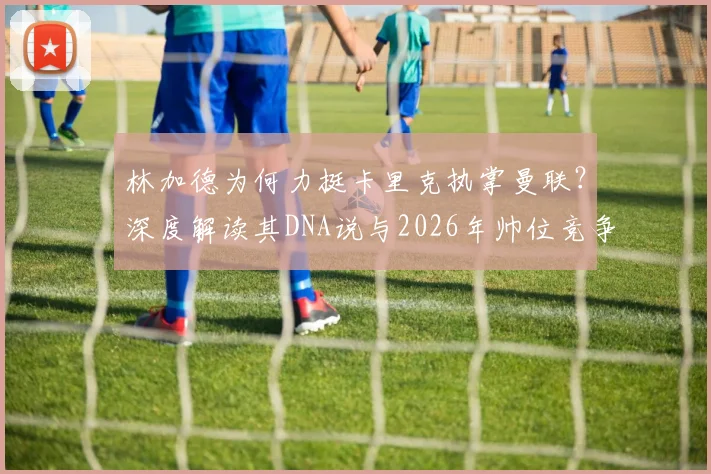 林加德为何力挺卡里克执掌曼联？深度解读其DNA说与2026年帅位竞争格局