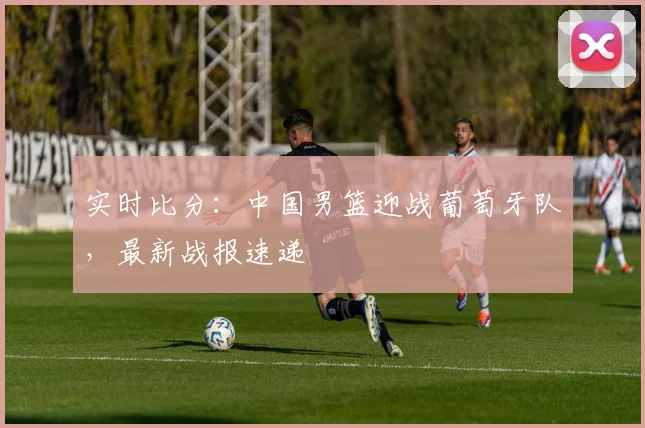 实时比分：中国男篮迎战葡萄牙队，最新战报速递