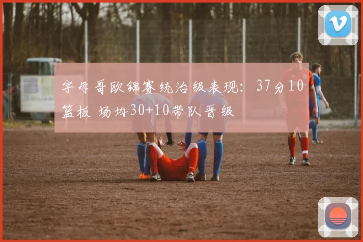 字母哥欧锦赛统治级表现：37分10篮板 场均30+10带队晋级