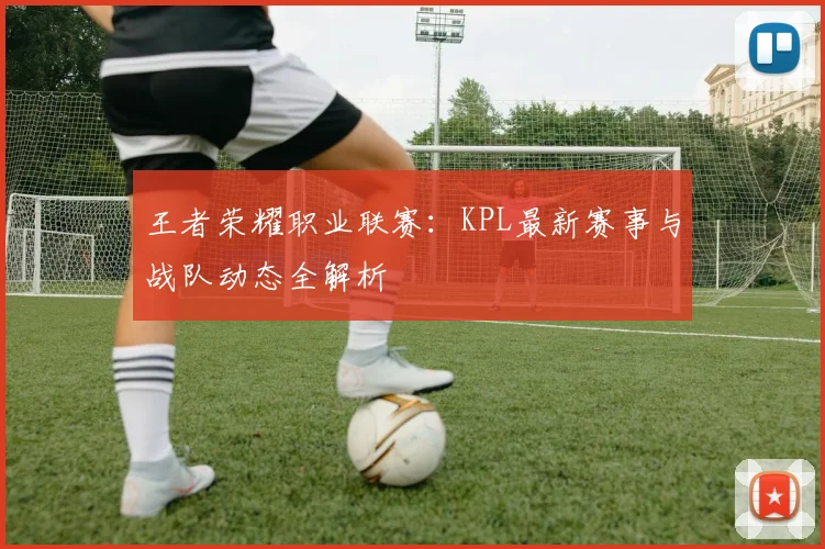 王者荣耀职业联赛：KPL最新赛事与战队动态全解析