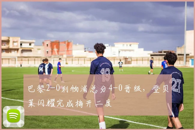 巴黎2-0利物浦总分4-0晋级，登贝莱闪耀完成梅开二度
