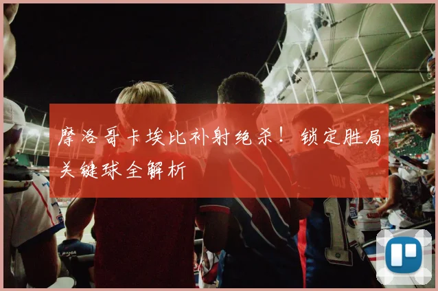 摩洛哥卡埃比补射绝杀!锁定胜局关键球全解析