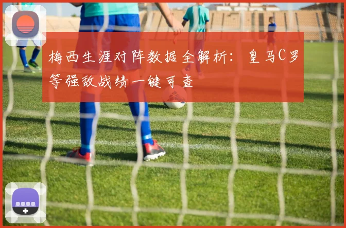 梅西生涯对阵数据全解析：皇马C罗等强敌战绩一键可查