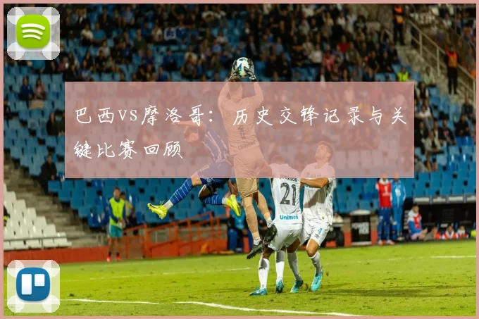 巴西vs摩洛哥：历史交锋记录与关键比赛回顾