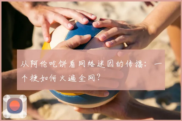 从阿伦吃饼看网络迷因的传播:一个梗如何火遍全网?