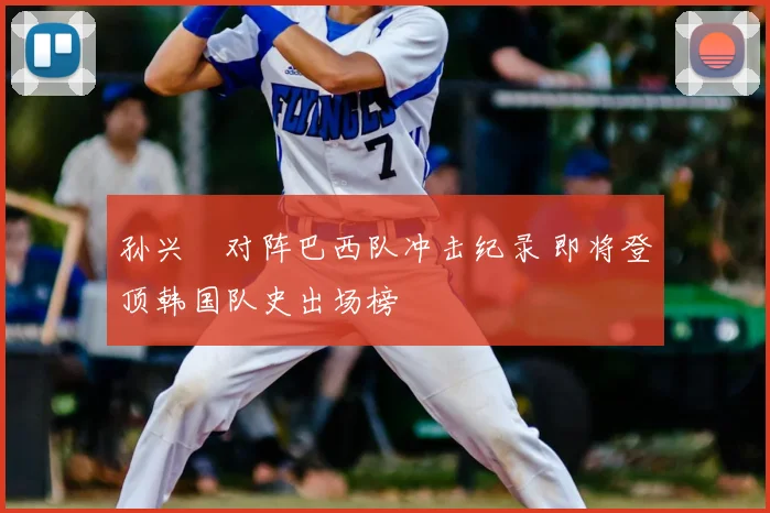 孙兴慜对阵巴西队冲击纪录 即将登顶韩国队史出场榜