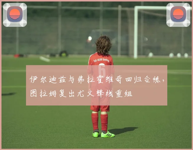 伊尔迪兹与弗拉霍维奇回归合练，图拉姆复出尤文锋线重组
