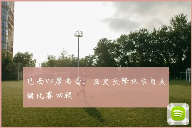 巴西vs摩洛哥：历史交锋记录与关键比赛回顾