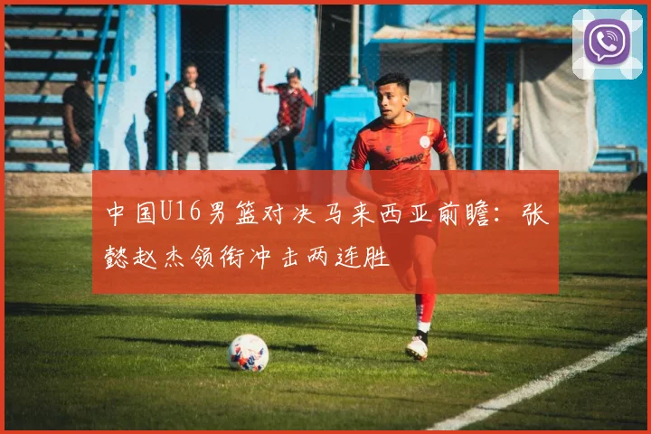 中国U16男篮对决马来西亚前瞻：张懿赵杰领衔冲击两连胜