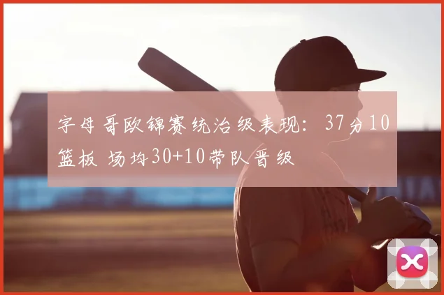 字母哥欧锦赛统治级表现：37分10篮板 场均30+10带队晋级