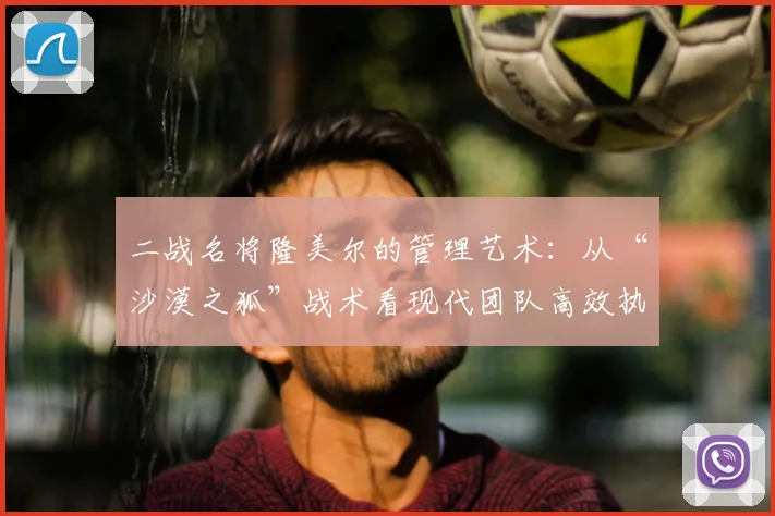 二战名将隆美尔的管理艺术：从“沙漠之狐”战术看现代团队高效执行与领导力培养