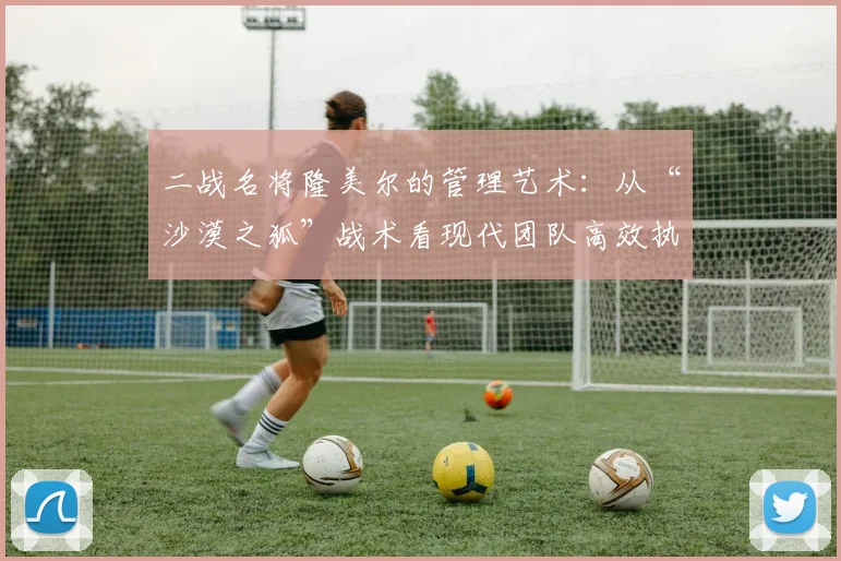 二战名将隆美尔的管理艺术：从“沙漠之狐”战术看现代团队高效执行与领导力培养